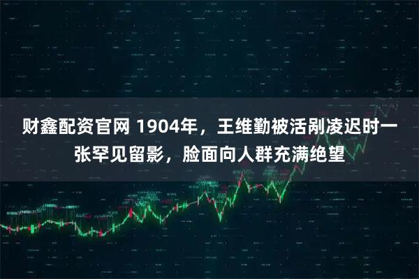 财鑫配资官网 1904年，王维勤被活剐凌迟时一张罕见留影，脸面向人群充满绝望