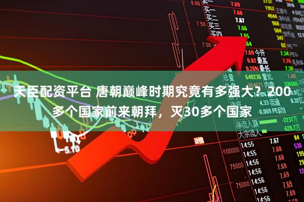 天臣配资平台 唐朝巅峰时期究竟有多强大？200多个国家前来朝拜，灭30多个国家