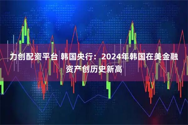 力创配资平台 韩国央行：2024年韩国在美金融资产创历史新高