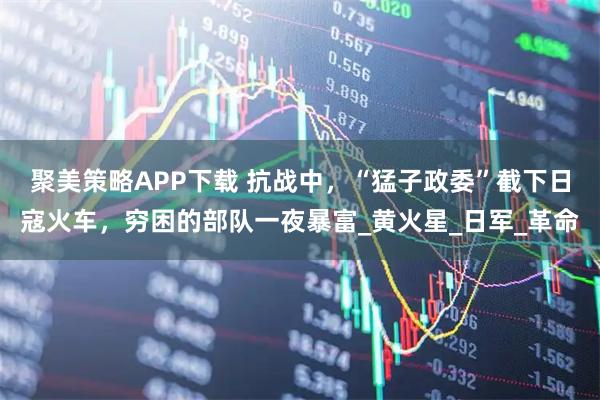 聚美策略APP下载 抗战中,“猛子政委”截下日寇火车,穷困的部队一夜暴富_黄火星_日军_革命