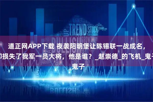 道正网APP下载 夜袭阳明堡让陈锡联一战成名，却损失了我军一员大将，他是谁？_赵崇德_的飞机_鬼子