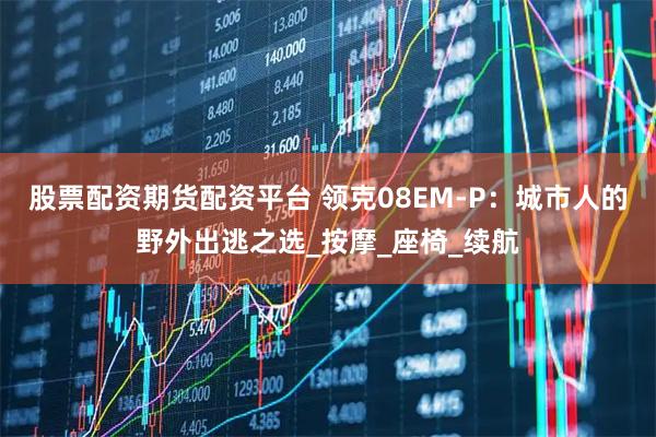 股票配资期货配资平台 领克08EM-P：城市人的野外出逃之选_按摩_座椅_续航