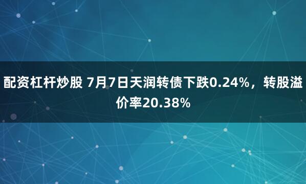 配资杠杆炒股 7月7日天润转债下跌0.24%，转股溢价率20.38%