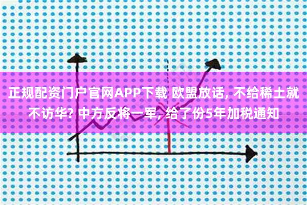 正规配资门户官网APP下载 欧盟放话, 不给稀土就不访华? 中方反将一军, 给了份5年加税通知