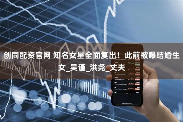 创同配资官网 知名女星全面复出！此前被曝结婚生女_吴谨_洪尧_丈夫
