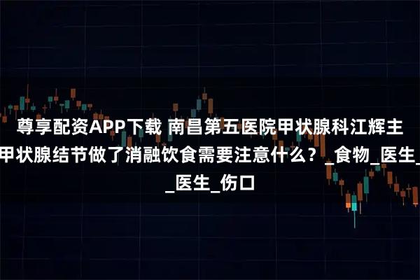 尊享配资APP下载 南昌第五医院甲状腺科江辉主任：甲状腺结节做了消融饮食需要注意什么？_食物_医生_伤口