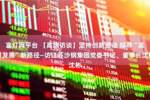 富灯网平台 【高端访谈】坚持创新驱动 探寻“减量发展”新路径—访江苏沙钢集团党委书记、董事长沈彬