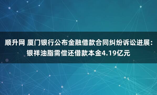 顺升网 厦门银行公布金融借款合同纠纷诉讼进展:银祥油脂需偿还借款本金4.19亿元