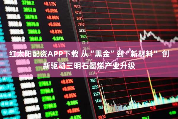 红太阳配资APP下载 从“黑金”到“新材料” 创新驱动三明石墨烯产业升级