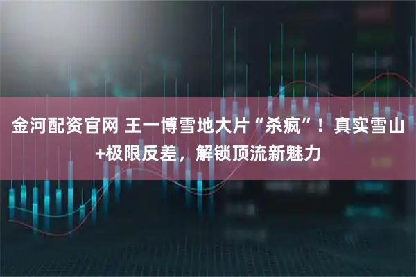 金河配资官网 王一博雪地大片“杀疯”！真实雪山+极限反差，解锁顶流新魅力