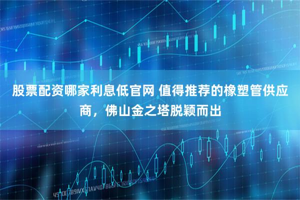 股票配资哪家利息低官网 值得推荐的橡塑管供应商，佛山金之塔脱颖而出