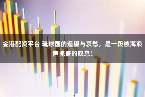 金港配资平台 琉球国的遥望与哀愁，是一段被海浪声掩盖的叹息！