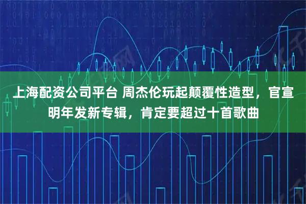 上海配资公司平台 周杰伦玩起颠覆性造型，官宣明年发新专辑，肯定要超过十首歌曲