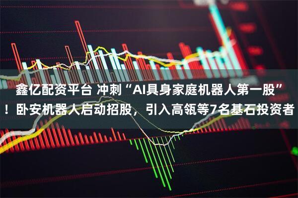 鑫亿配资平台 冲刺“AI具身家庭机器人第一股”！卧安机器人启动招股，引入高瓴等7名基石投资者