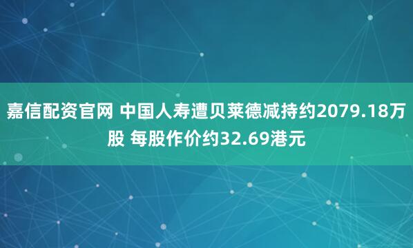 嘉信配资官网 中国人寿遭贝莱德减持约2079.18万股 每股作价约32.69港元