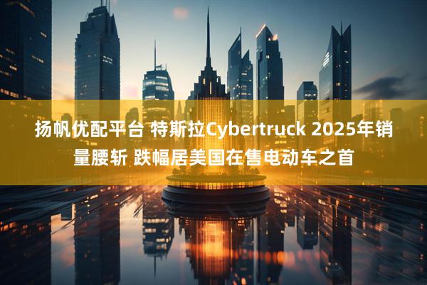 扬帆优配平台 特斯拉Cybertruck 2025年销量腰斩 跌幅居美国在售电动车之首