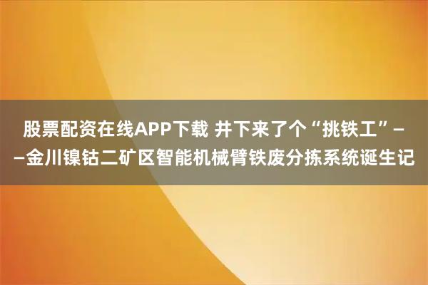 股票配资在线APP下载 井下来了个“挑铁工”——金川镍钴二矿区智能机械臂铁废分拣系统诞生记