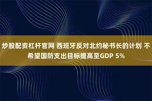 炒股配资杠杆官网 西班牙反对北约秘书长的计划 不希望国防支出目标提高至GDP 5%