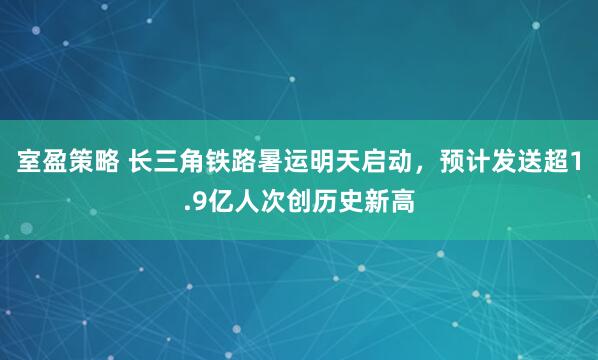 室盈策略 长三角铁路暑运明天启动，预计发送超1.9亿人次创历史新高
