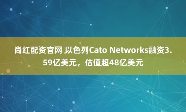 尚红配资官网 以色列Cato Networks融资3.59亿美元，估值超48亿美元