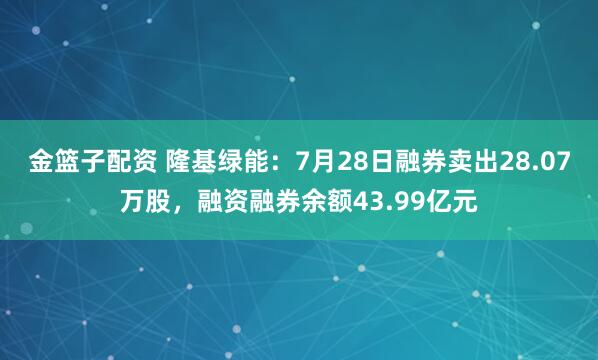 金篮子配资 隆基绿能：7月28日融券卖出28.07万股，融资融券余额43.99亿元