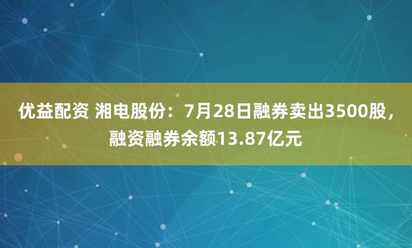 优益配资 湘电股份：7月28日融券卖出3500股，融资融券余额13.87亿元