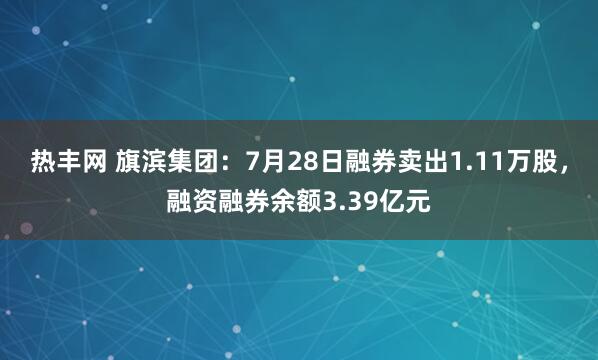 热丰网 旗滨集团：7月28日融券卖出1.11万股，融资融券余额3.39亿元
