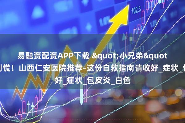 易融资配资APP下载 "小兄弟"发炎了？别慌！山西仁安医院推荐-这份自救指南请收好_症状_包皮炎_白色