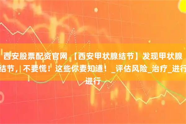 西安股票配资官网 【西安甲状腺结节】发现甲状腺结节，不要慌！这些你要知道！_评估风险_治疗_进行