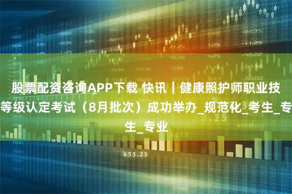 股票配资咨询APP下载 快讯｜健康照护师职业技能等级认定考试（8月批次）成功举办_规范化_考生_专业