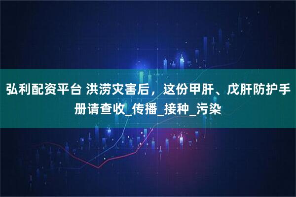 弘利配资平台 洪涝灾害后，这份甲肝、戊肝防护手册请查收_传播_接种_污染