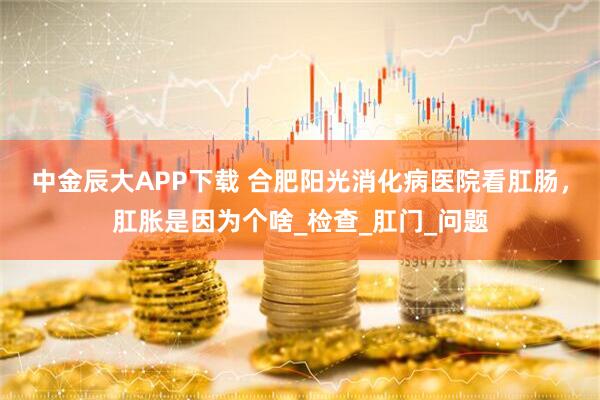 中金辰大APP下载 合肥阳光消化病医院看肛肠，肛胀是因为个啥_检查_肛门_问题