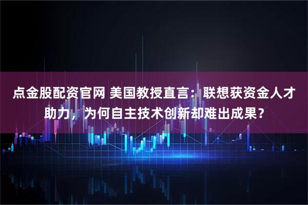 点金股配资官网 美国教授直言：联想获资金人才助力，为何自主技术创新却难出成果？