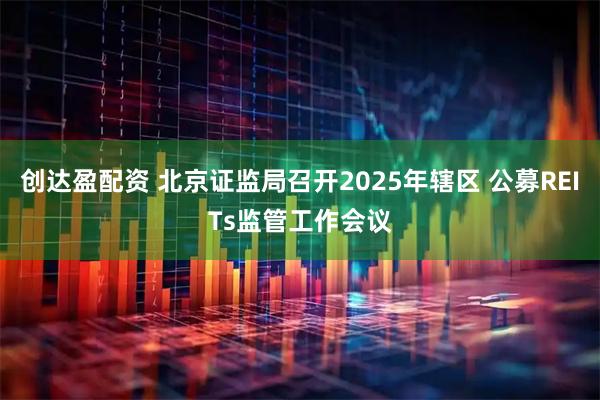 创达盈配资 北京证监局召开2025年辖区 公募REITs监管工作会议