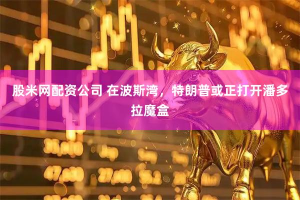 股米网配资公司 在波斯湾，特朗普或正打开潘多拉魔盒
